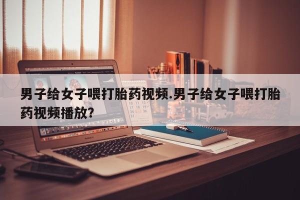 打胎药/流产药专卖微信男子给女子喂打胎药视频.男子给女子喂打胎药视频播放？