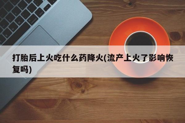 打胎药/流产药专卖微信打胎后上火吃什么药降火(流产上火了影响恢复吗)