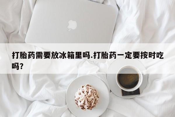 打胎药/流产药专卖微信打胎药需要放冰箱里吗.打胎药一定要按时吃吗？