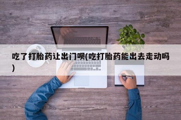 打胎药/流产药专卖微信吃了打胎药让出门呗(吃打胎药能出去走动吗)