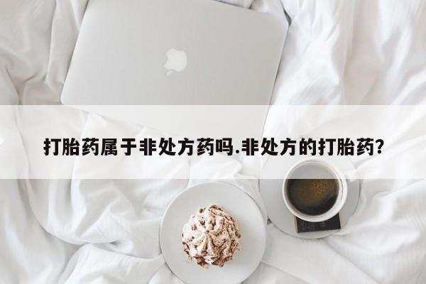 打胎药/流产药专卖微信打胎药属于非处方药吗.非处方的打胎药？