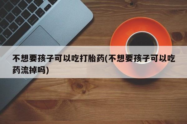 打胎药/流产药专卖微信不想要孩子可以吃打胎药(不想要孩子可以吃药流掉吗)