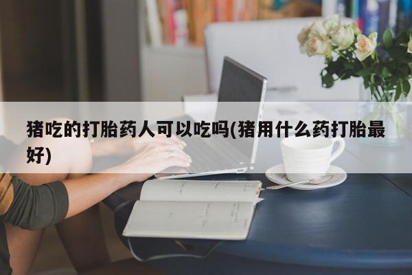 打胎药/流产药专卖微信猪吃的打胎药人可以吃吗(猪用什么药打胎最好)