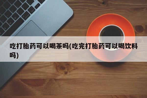 打胎药/流产药专卖微信吃打胎药可以喝茶吗(吃完打胎药可以喝饮料吗)