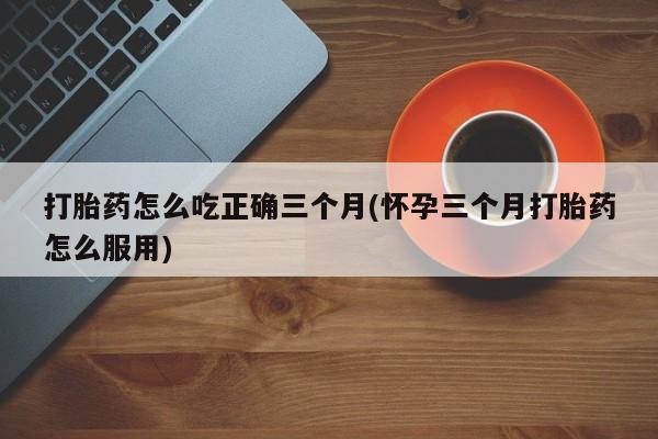 打胎药/流产药专卖微信打胎药怎么吃正确三个月(怀孕三个月打胎药怎么服用)