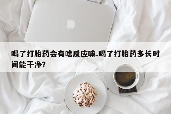 打胎药/流产药专卖微信喝了打胎药会有啥反应嘛.喝了打胎药多长时间能干净？