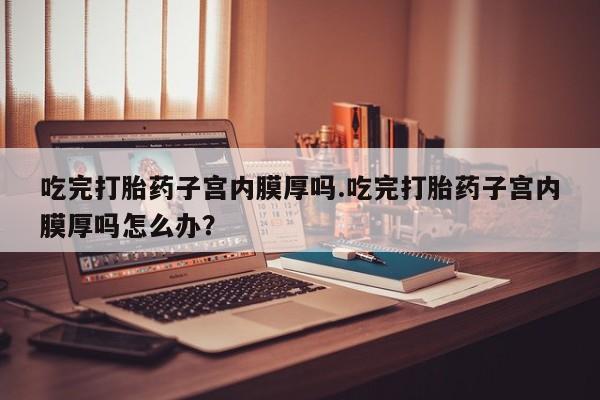 打胎药/流产药专卖微信吃完打胎药子宫内膜厚吗.吃完打胎药子宫内膜厚吗怎么办？