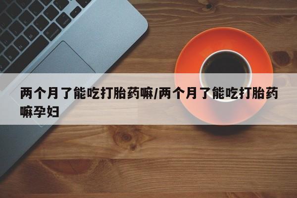 打胎药/流产药专卖微信两个月了能吃打胎药嘛/两个月了能吃打胎药嘛孕妇
