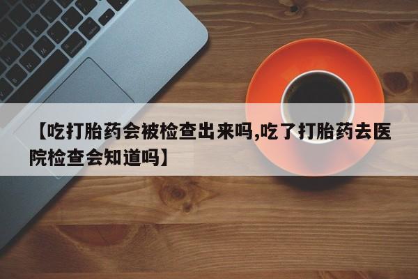 打胎药/流产药专卖微信【吃打胎药会被检查出来吗,吃了打胎药去医院检查会知道吗】