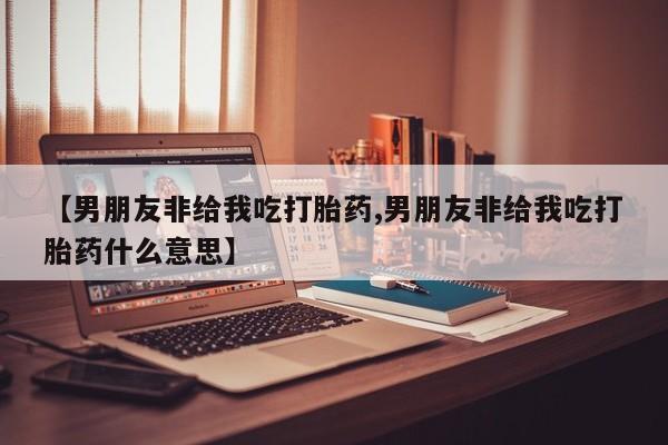 打胎药/流产药专卖微信【男朋友非给我吃打胎药,男朋友非给我吃打胎药什么意思】