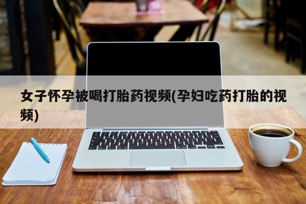 打胎药/流产药专卖微信女子怀孕被喝打胎药视频(孕妇吃药打胎的视频)