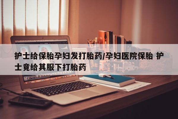 打胎药/流产药专卖微信护士给保胎孕妇发打胎药/孕妇医院保胎 护士竟给其服下打胎药