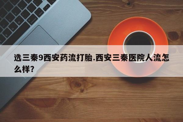 打胎药/流产药专卖微信选三秦9西安药流打胎.西安三秦医院人流怎么样？