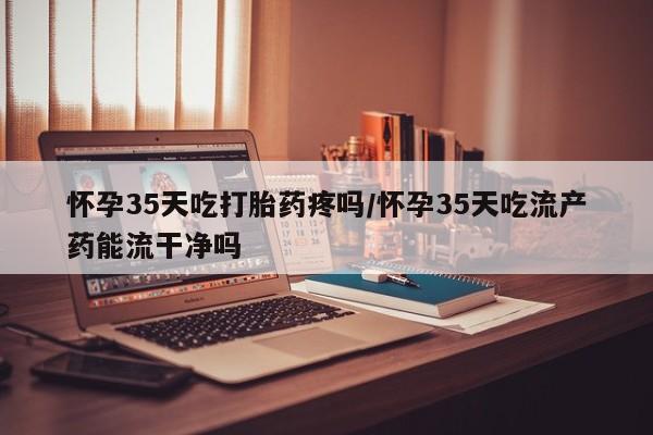 打胎药/流产药专卖微信怀孕35天吃打胎药疼吗/怀孕35天吃流产药能流干净吗