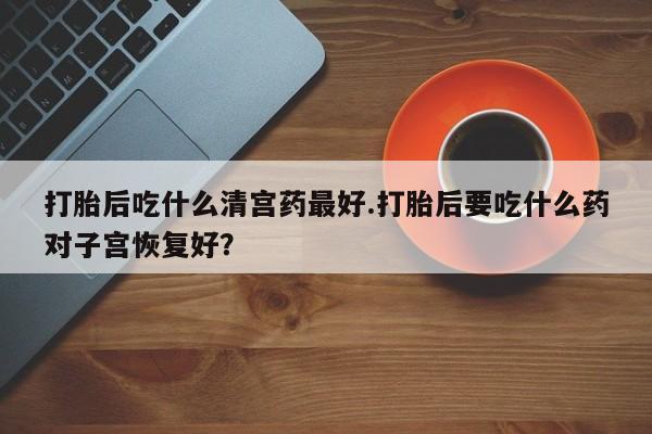 打胎药/流产药专卖微信打胎后吃什么清宫药最好.打胎后要吃什么药对子宫恢复好？