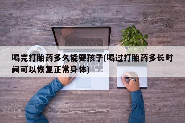 打胎药/流产药专卖微信喝完打胎药多久能要孩子(喝过打胎药多长时间可以恢复正常身体)