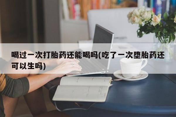 打胎药/流产药专卖微信喝过一次打胎药还能喝吗(吃了一次堕胎药还可以生吗)