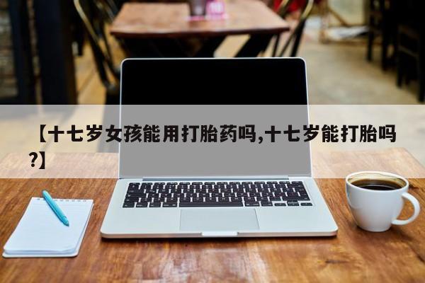 打胎药/流产药专卖微信【十七岁女孩能用打胎药吗,十七岁能打胎吗?】