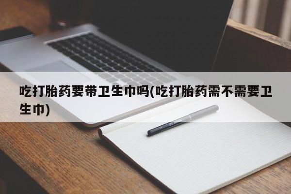 打胎药/流产药专卖微信吃打胎药要带卫生巾吗(吃打胎药需不需要卫生巾)