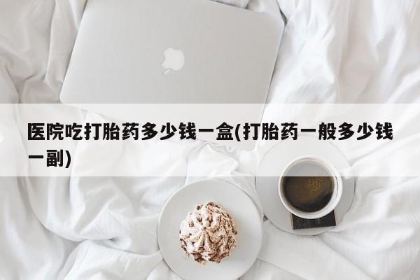 打胎药/流产药专卖微信医院吃打胎药多少钱一盒(打胎药一般多少钱一副)