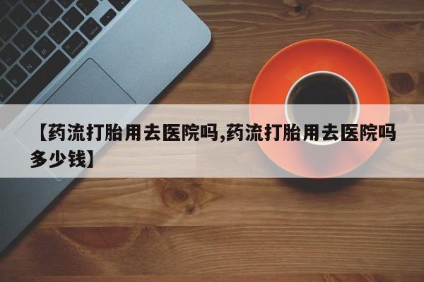 打胎药/流产药专卖微信【药流打胎用去医院吗,药流打胎用去医院吗多少钱】