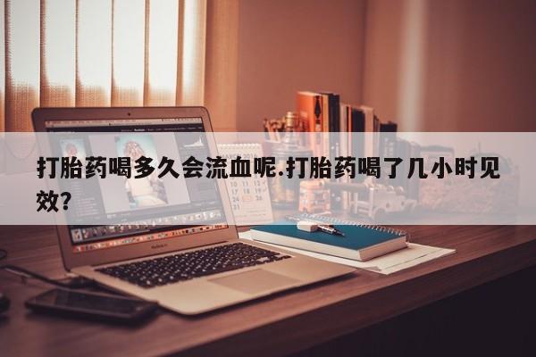 打胎药/流产药专卖微信打胎药喝多久会流血呢.打胎药喝了几小时见效？