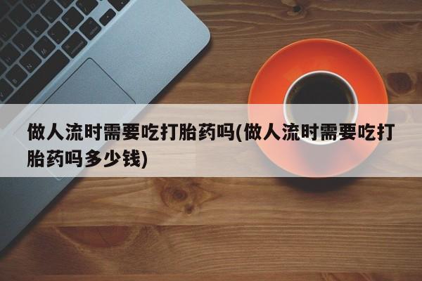 打胎药/流产药专卖微信做人流时需要吃打胎药吗(做人流时需要吃打胎药吗多少钱)