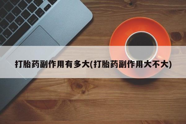 打胎药/流产药专卖微信打胎药副作用有多大(打胎药副作用大不大)
