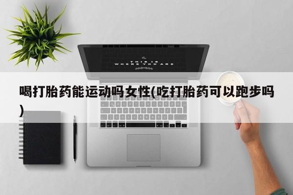 打胎药/流产药专卖微信喝打胎药能运动吗女性(吃打胎药可以跑步吗)